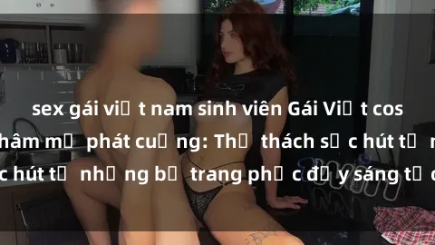 sex gái việt nam sinh viên Gái Việt cosplay sexy khiến fan hâm mộ phát cuồng: Thử thách sức hút từ những bộ trang phục đầy sáng tạo và quyến rũ!