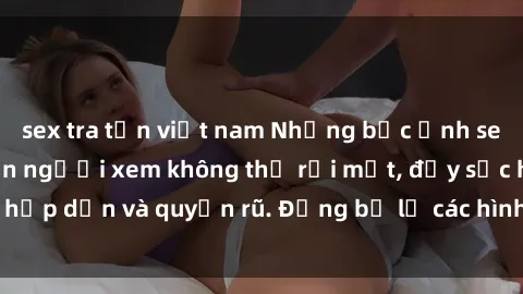 sex tra tấn việt nam Những bức ảnh sexy tá gợi cảm khiến người xem không thể rời mắt, đầy sức hấp dẫn và quyến rũ. Đừng bỏ lỡ các hình ảnh nóng bỏng này!