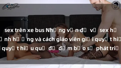 sex trên xe bus Những vấn đề về sex học sinh: Các yếu tố ảnh hưởng và cách giáo viên giải quyết hiệu quả để đảm bảo sự phát triển toàn diện.