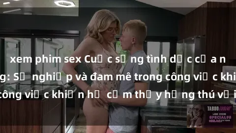 xem phim sex Cuộc sống tình dục của nhân viên văn phòng: Sự nghiệp và đam mê trong công việc khiến họ cảm thấy hứng thú với tình dục?