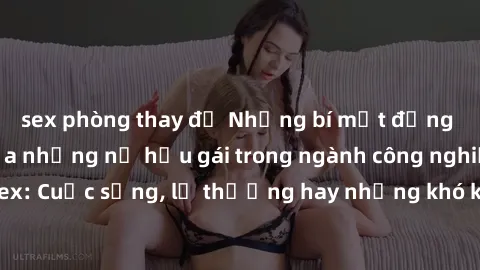 sex phòng thay đồ Những bí mật đằng sau cuộc sống của những nữ hầu gái trong ngành công nghiệp sex: Cuộc sống, lẽ thường hay những khó khăn mà họ phải đối mặt.