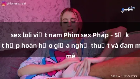 sex loli việt nam Phim sex Pháp - Sự kết hợp hoàn hảo giữa nghệ thuật và đam mê