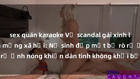 sex quán karaoke Vụ scandal gái xinh lộ hàng gây sốt trên mạng xã hội: Nữ sinh đẹp mắt bị rò rỉ ảnh nóng khiến dân tình không khỏi bất ngờ và phẫn nộ!