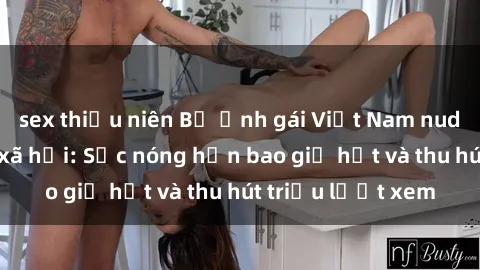 sex thiếu niên Bộ ảnh gái Việt Nam nude gây sốt mạng xã hội: Sắc nóng hơn bao giờ hết và thu hút triệu lượt xem