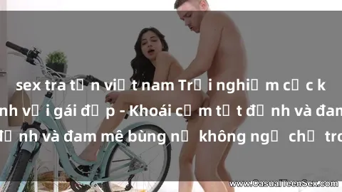 sex tra tấn việt nam Trải nghiệm cực kỳ thú vị khi làm tình với gái đẹp - Khoái cảm tột đỉnh và đam mê bùng nổ không ngờ chỉ trong một đêm!