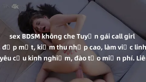sex BDSM không che Tuyển gái call girl Việt Nam gợi cảm, đẹp mắt, kiếm thu nhập cao, làm việc linh hoạt, không yêu cầu kinh nghiệm, đào tạo miễn phí. Liên hệ ngay để biết thêm chi tiết!