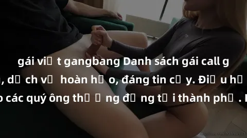 gái việt gangbang Danh sách gái call girl vip chất lượng, dịch vụ hoàn hảo, đáng tin cậy. Điều hấp dẫn cho các quý ông thượng đẳng tại thành phố. Hãy nhấc máy và đặt lịch ngay!