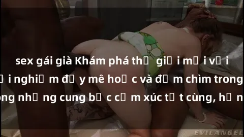sex gái già Khám phá thế giới mới với sex người lớn: trải nghiệm đầy mê hoặc và đắm chìm trong những cung bậc cảm xúc tột cùng, hứng khởi và cuốn hút.