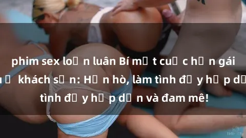 phim sex loạn luân Bí mật cuộc hẹn gái Việt lần đầu ở khách sạn: Hẹn hò, làm tình đầy hấp dẫn và đam mê!