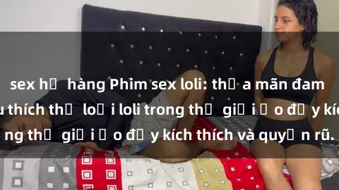 sex họ hàng Phim sex loli: thỏa mãn đam mê của người yêu thích thể loại loli trong thế giới ảo đầy kích thích và quyến rũ.