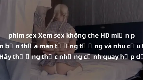 phim sex Xem sex không che HD miễn phí đảm bảo sẽ làm bạn thỏa mãn tưởng tượng và nhu cầu tình dục. Hãy thưởng thức những cảnh quay hấp dẫn và mãnh liệt ngay bây giờ!