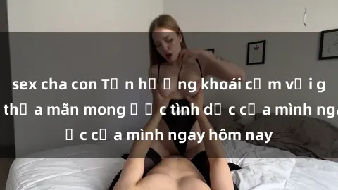 sex cha con Tận hưởng khoái cảm với gái xinh sex, thỏa mãn mong ước tình dục của mình ngay hôm nay