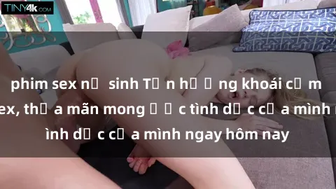 phim sex nữ sinh Tận hưởng khoái cảm với gái xinh sex, thỏa mãn mong ước tình dục của mình ngay hôm nay