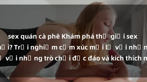 sex quán cà phê Khám phá thế giới sex trực tuyến: Hơn tuổi? Trải nghiệm cảm xúc mới lạ với những trò chơi độc đáo và kích thích người lớn