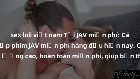 sex loli việt nam Tải JAV miễn phí: Các trang web cung cấp phim JAV miễn phí hàng đầu hiện nay. Các tác phẩm chất lượng cao, hoàn toàn miễn phí, giúp bạn thỏa mãn niềm đam mê mà không tốn kém.