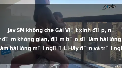 jav SM không che Gái Việt xinh đẹp, nồng nàn làm tình say đắm không gian, đảm bảo sẽ làm hài lòng mọi người. Hãy đến và trải nghiệm ngay!