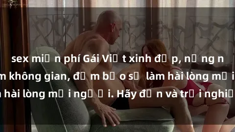 sex miễn phí Gái Việt xinh đẹp, nồng nàn làm tình say đắm không gian, đảm bảo sẽ làm hài lòng mọi người. Hãy đến và trải nghiệm ngay!