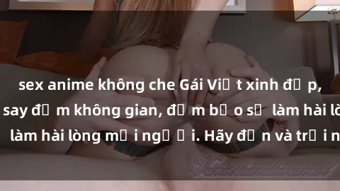 sex anime không che Gái Việt xinh đẹp, nồng nàn làm tình say đắm không gian, đảm bảo sẽ làm hài lòng mọi người. Hãy đến và trải nghiệm ngay!