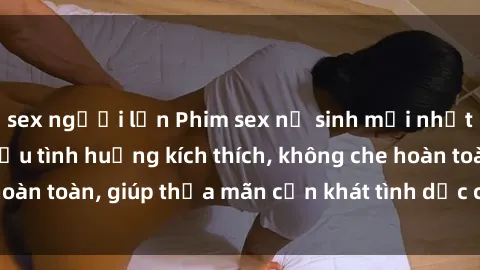 sex người lớn Phim sex nữ sinh mới nhất: Trải nghiệm nhiều tình huống kích thích, không che hoàn toàn, giúp thỏa mãn cơn khát tình dục của các bạn trẻ
