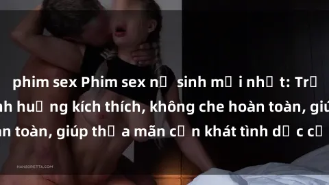 phim sex Phim sex nữ sinh mới nhất: Trải nghiệm nhiều tình huống kích thích, không che hoàn toàn, giúp thỏa mãn cơn khát tình dục của các bạn trẻ