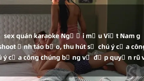 sex quán karaoke Người mẫu Việt Nam gây sốt với loạt shoot ảnh táo bạo, thu hút sự chú ý của công chúng bằng vẻ đẹp quyến rũ và gợi cảm.