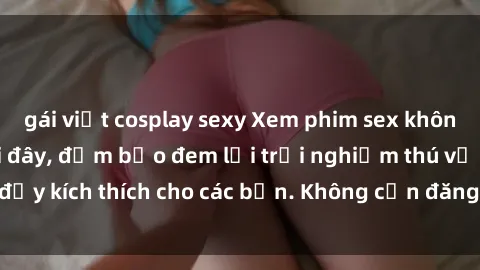 gái việt cosplay sexy Xem phim sex không che miễn phí tại đây, đảm bảo đem lại trải nghiệm thú vị và đầy kích thích cho các bạn. Không cần đăng ký, hoàn toàn miễn phí.