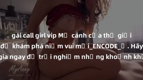 gái call girl vip Mở cánh cửa thế giới sex MILF Việt Nam để khám phá niềm vui mới_ENCODE_. Hãy tham gia ngay để trải nghiệm những khoảnh khắc đầy kích thích và đam mê.