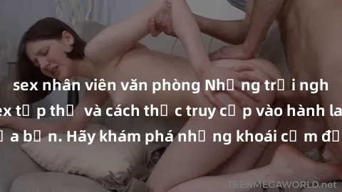 sex nhân viên văn phòng Những trải nghiệm mới lạ với sex tập thể và cách thức truy cập vào hành lang đam mê của bạn. Hãy khám phá những khoái cảm đầy kích thích với tập thể hấp dẫn!