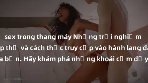 sex trong thang máy Những trải nghiệm mới lạ với sex tập thể và cách thức truy cập vào hành lang đam mê của bạn. Hãy khám phá những khoái cảm đầy kích thích với tập thể hấp dẫn!