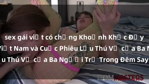 sex gái việt có chồng Khoảnh Khắc Đầy Kịch Tính: Sex  Việt Nam và Cuộc Phiêu Lưu Thú Vị của Ba Người Trẻ Trong Đêm Say Đắm