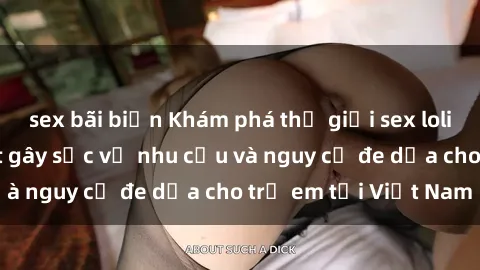 sex bãi biển Khám phá thế giới sex loli Việt Nam: Sự thật gây sốc về nhu cầu và nguy cơ đe dọa cho trẻ em tại Việt Nam