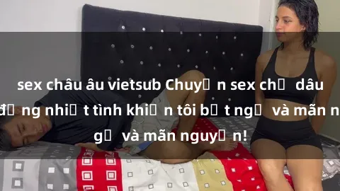 sex châu âu vietsub Chuyện sex chị dâu: hành động nhiệt tình khiến tôi bất ngờ và mãn nguyện!