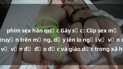 phim sex hàn quốc Gây sốc: Clip sex mẹ con Việt Nam lan truyền trên mạng, dấy lên lo ngại về vấn đề đạo đức và giáo dục trong xã hội hiện nay.