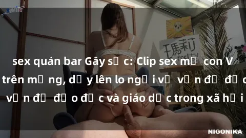 sex quán bar Gây sốc: Clip sex mẹ con Việt Nam lan truyền trên mạng, dấy lên lo ngại về vấn đề đạo đức và giáo dục trong xã hội hiện nay.