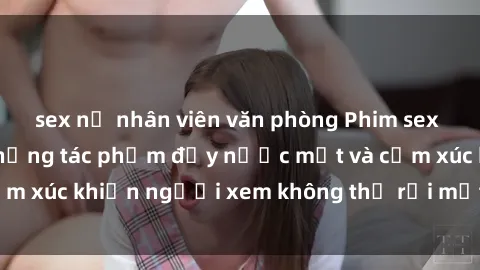 sex nữ nhân viên văn phòng Phim sex anime đỉnh cao: Những tác phẩm đầy nước mắt và cảm xúc khiến người xem không thể rời mắt khỏi màn hình