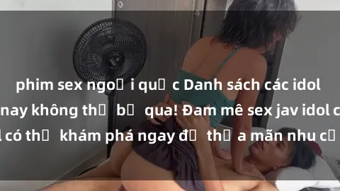 phim sex ngoại quốc Danh sách các idol JAV hot nhất hiện nay không thể bỏ qua! Đam mê sex jav idol có thể khám phá ngay để thỏa mãn nhu cầu giải trí của mình!